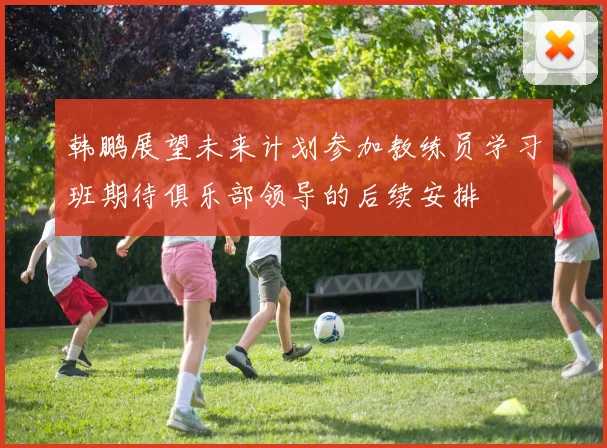 韩鹏展望未来计划参加教练员学习班期待俱乐部领导的后续安排