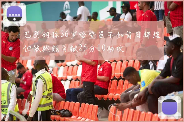 巴图姆称36岁哈登虽不如昔日辉煌但依然能贡献25分10助攻