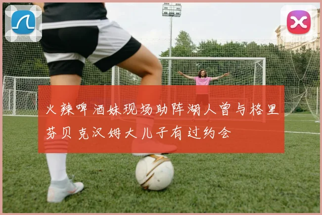 火辣啤酒妹现场助阵湖人曾与格里芬贝克汉姆大儿子有过约会