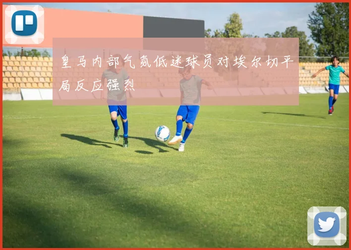 皇马内部气氛低迷球员对埃尔切平局反应强烈