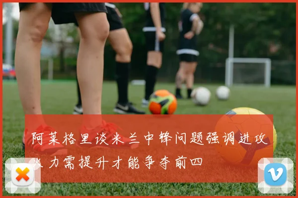 阿莱格里谈米兰中锋问题强调进攻火力需提升才能争夺前四