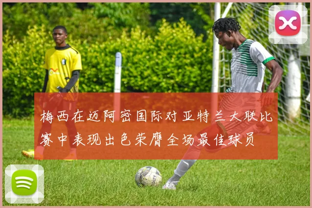 梅西在迈阿密国际对亚特兰大联比赛中表现出色荣膺全场最佳球员