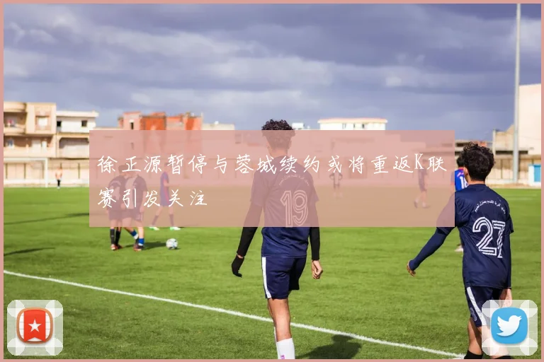 徐正源暂停与蓉城续约或将重返K联赛引发关注