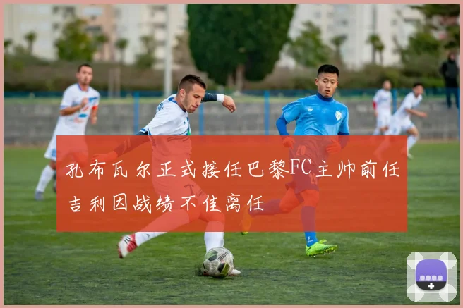 孔布瓦尔正式接任巴黎FC主帅前任吉利因战绩不佳离任