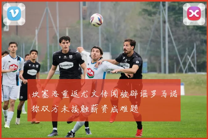 坎塞洛重返尤文传闻被辟谣罗马诺称双方未接触薪资成难题