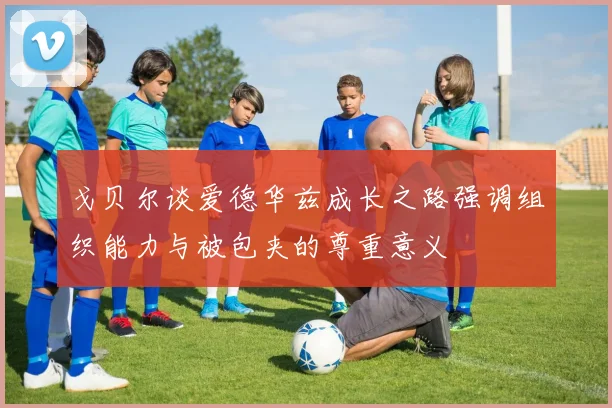 戈贝尔谈爱德华兹成长之路强调组织能力与被包夹的尊重意义