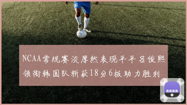 NCAA常规赛淡厚然表现平平吕俊熙领衔韩国队斩获18分6板助力胜利
