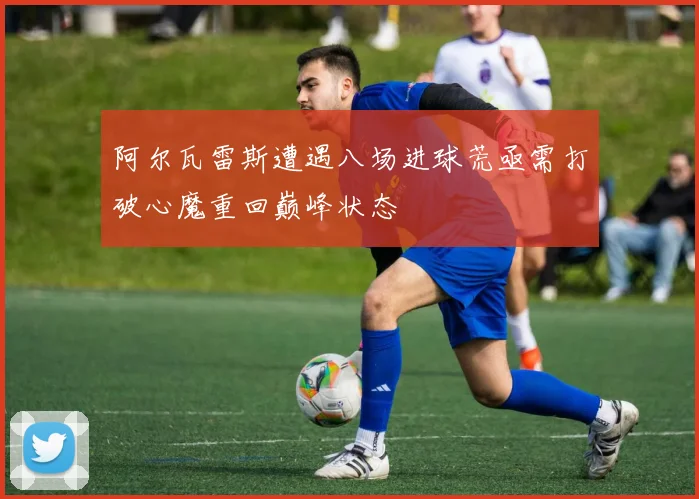阿尔瓦雷斯遭遇八场进球荒亟需打破心魔重回巅峰状态