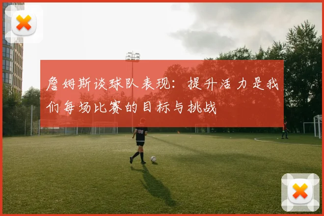 詹姆斯谈球队表现：提升活力是我们每场比赛的目标与挑战