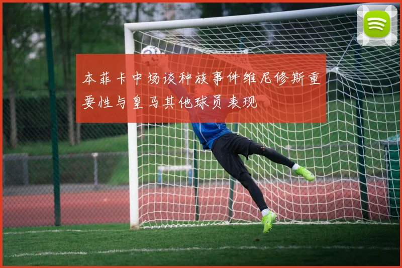 本菲卡中场谈种族事件维尼修斯重要性与皇马其他球员表现