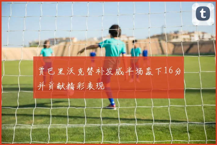 贾巴里沃克替补发威半场轰下16分并贡献精彩表现