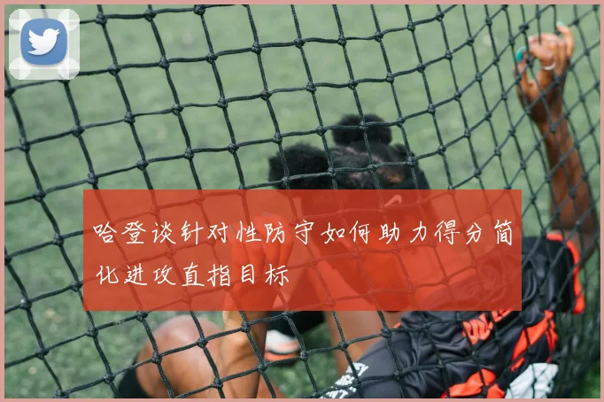 哈登谈针对性防守如何助力得分简化进攻直指目标