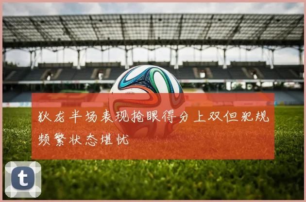 狄龙半场表现抢眼得分上双但犯规频繁状态堪忧