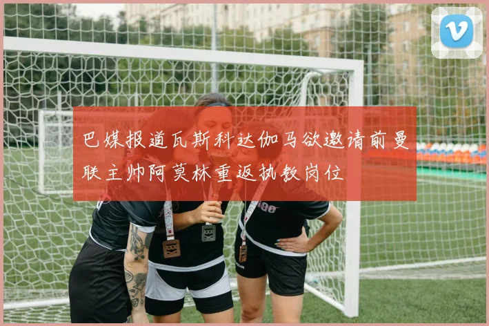 巴媒报道瓦斯科达伽马欲邀请前曼联主帅阿莫林重返执教岗位