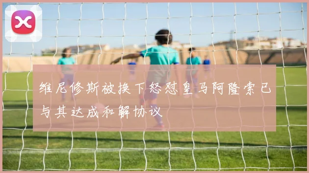 维尼修斯被换下怒怼皇马阿隆索已与其达成和解协议
