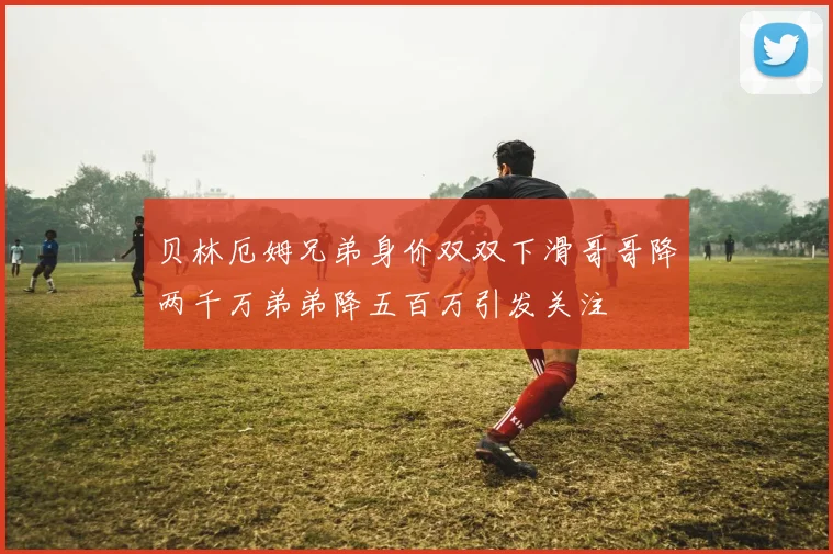 贝林厄姆兄弟身价双双下滑哥哥降两千万弟弟降五百万引发关注