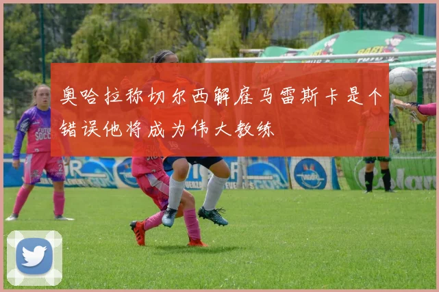 奥哈拉称切尔西解雇马雷斯卡是个错误他将成为伟大教练