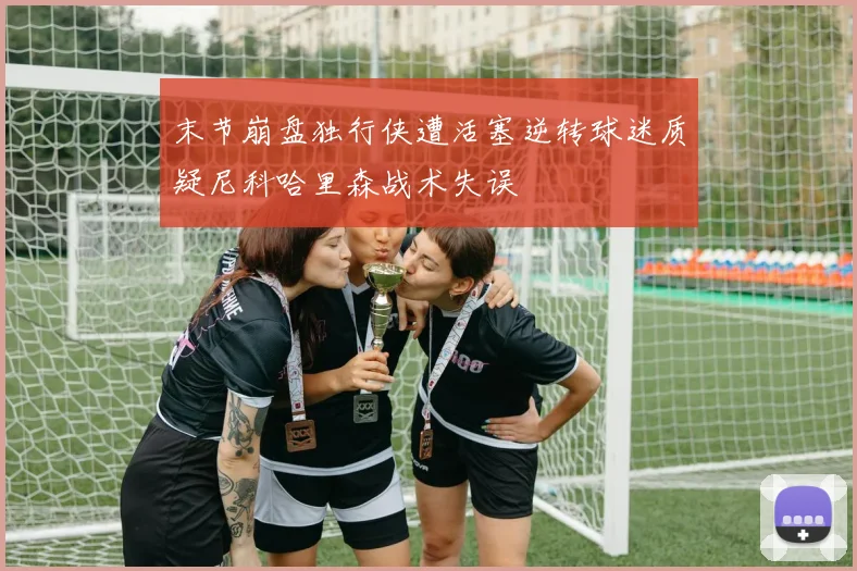 末节崩盘独行侠遭活塞逆转球迷质疑尼科哈里森战术失误
