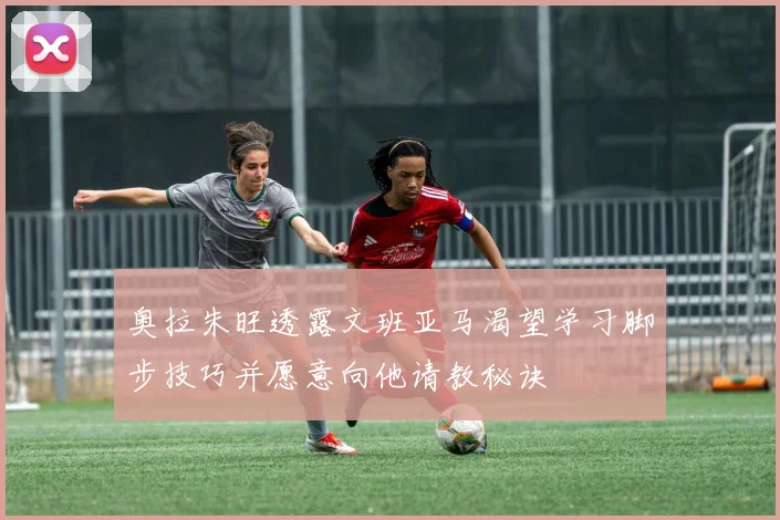 奥拉朱旺透露文班亚马渴望学习脚步技巧并愿意向他请教秘诀