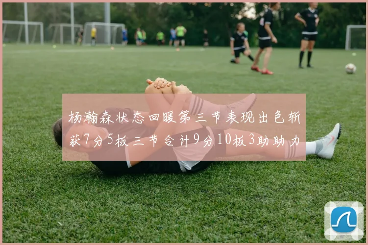 杨瀚森状态回暖第三节表现出色斩获7分5板三节合计9分10板3助助力球队反击
