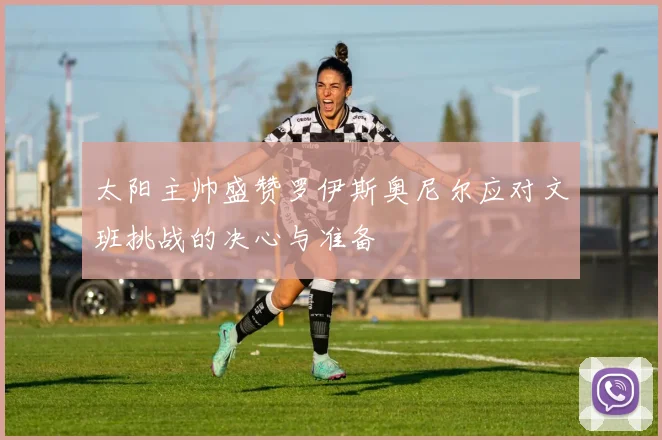 太阳主帅盛赞罗伊斯奥尼尔应对文班挑战的决心与准备