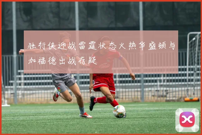 独行侠迎战雷霆状态火热华盛顿与加福德出战存疑