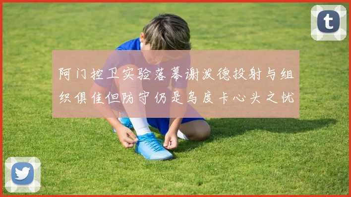 阿门控卫实验落幕谢泼德投射与组织俱佳但防守仍是乌度卡心头之忧