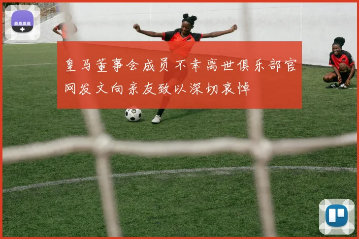 皇马董事会成员不幸离世俱乐部官网发文向亲友致以深切哀悼